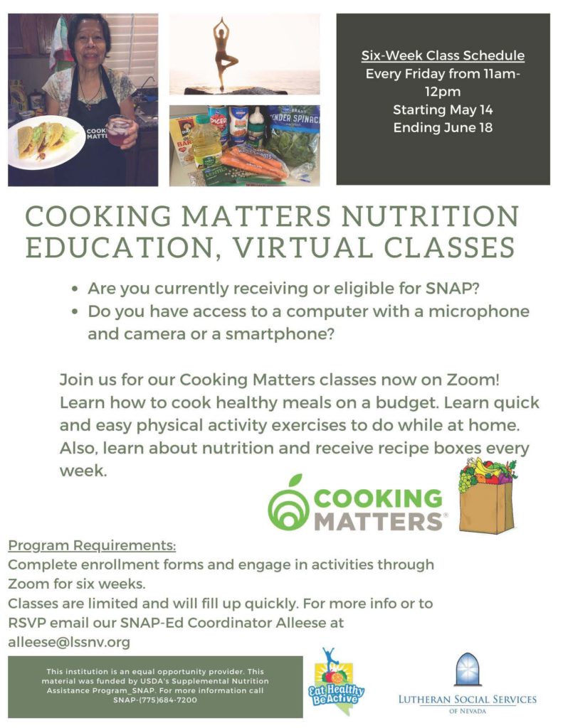 Six-Week Class Schedule Every Friday from 11am-12pm Starting May14 Ending June 18 COOKING MATTERS NUTRITION EDUCATION, VIRTUAL CLASSES • Are you currently receiving or eligible for SNAP? • Do you have access to a computer with a microphone and camera or a smartphone? Join us for our Cooking Matters classes now on Zoom! Learn how to cook healthy meals on a budget. Learn quick and easy physical activity exercises to do while at home. Also, learn about nutrition and receive recipe boxes every week. • erICOOKING NO#DIMATTERS' Program Requirements: Complete enrollment forms and engage in activities through Zoom for six weeks. Classes are limited and will fill up quickly. For more info or to RSVP email our SNAP-Ed Coordinator Alleese at al leese©Issnv.org This institution is an equal opportunity provider. This material was funded by USDA's Supplemental Nutrition Assistance Program_SNAP. For more information call SNAP-(775)684-7200 LUTHERAN SOCIAL SERVICES OF NEVADA